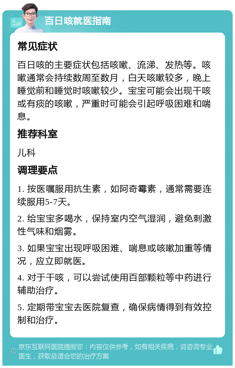 百日咳就医指南 常见症状 百日咳的主要症状包括咳嗽、流涕、发热等。咳嗽通常会持续数周至数月，白天咳嗽较多，晚上睡觉前和睡觉时咳嗽较少。宝宝可能会出现干咳或有痰的咳嗽，严重时可能会引起呼吸困难和喘息。 推荐科室 儿科 调理要点 1. 按医嘱服用抗生素，如阿奇霉素，通常需要连续服用5-7天。 2. 给宝宝多喝水，保持室内空气湿润，避免刺激性气味和烟雾。 3. 如果宝宝出现呼吸困难、喘息或咳嗽加重等情况，应立即就医。 4. 对于干咳，可以尝试使用百部颗粒等中药进行辅助治疗。 5. 定期带宝宝去医院复查，确保病情得到有效控制和治疗。