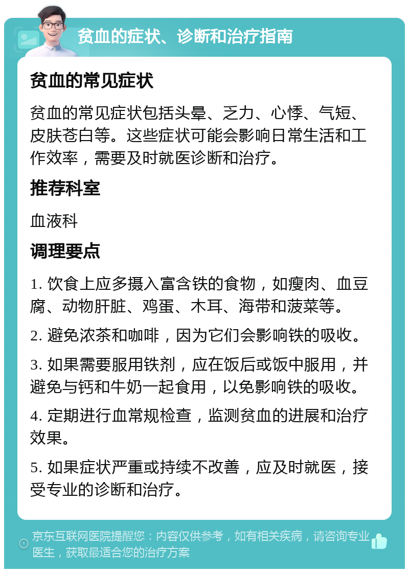 贫血的症状、诊断和治疗指南 贫血的常见症状 贫血的常见症状包括头晕、乏力、心悸、气短、皮肤苍白等。这些症状可能会影响日常生活和工作效率，需要及时就医诊断和治疗。 推荐科室 血液科 调理要点 1. 饮食上应多摄入富含铁的食物，如瘦肉、血豆腐、动物肝脏、鸡蛋、木耳、海带和菠菜等。 2. 避免浓茶和咖啡，因为它们会影响铁的吸收。 3. 如果需要服用铁剂，应在饭后或饭中服用，并避免与钙和牛奶一起食用，以免影响铁的吸收。 4. 定期进行血常规检查，监测贫血的进展和治疗效果。 5. 如果症状严重或持续不改善，应及时就医，接受专业的诊断和治疗。