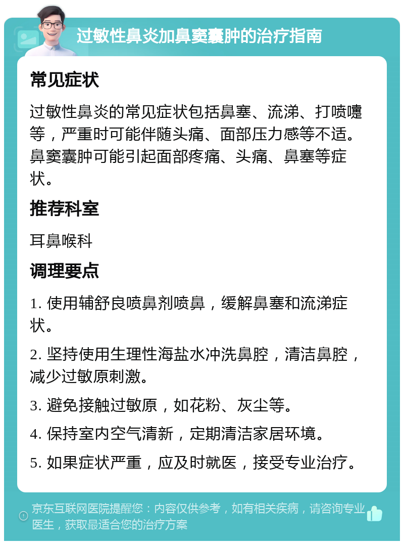 过敏性鼻炎加鼻窦囊肿的治疗指南 常见症状 过敏性鼻炎的常见症状包括鼻塞、流涕、打喷嚏等，严重时可能伴随头痛、面部压力感等不适。鼻窦囊肿可能引起面部疼痛、头痛、鼻塞等症状。 推荐科室 耳鼻喉科 调理要点 1. 使用辅舒良喷鼻剂喷鼻，缓解鼻塞和流涕症状。 2. 坚持使用生理性海盐水冲洗鼻腔，清洁鼻腔，减少过敏原刺激。 3. 避免接触过敏原，如花粉、灰尘等。 4. 保持室内空气清新，定期清洁家居环境。 5. 如果症状严重，应及时就医，接受专业治疗。