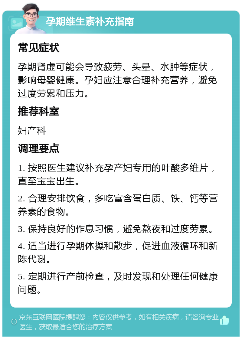 孕期维生素补充指南 常见症状 孕期肾虚可能会导致疲劳、头晕、水肿等症状，影响母婴健康。孕妇应注意合理补充营养，避免过度劳累和压力。 推荐科室 妇产科 调理要点 1. 按照医生建议补充孕产妇专用的叶酸多维片，直至宝宝出生。 2. 合理安排饮食，多吃富含蛋白质、铁、钙等营养素的食物。 3. 保持良好的作息习惯，避免熬夜和过度劳累。 4. 适当进行孕期体操和散步，促进血液循环和新陈代谢。 5. 定期进行产前检查，及时发现和处理任何健康问题。