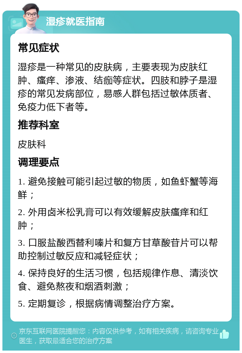 湿疹就医指南 常见症状 湿疹是一种常见的皮肤病，主要表现为皮肤红肿、瘙痒、渗液、结痂等症状。四肢和脖子是湿疹的常见发病部位，易感人群包括过敏体质者、免疫力低下者等。 推荐科室 皮肤科 调理要点 1. 避免接触可能引起过敏的物质，如鱼虾蟹等海鲜； 2. 外用卤米松乳膏可以有效缓解皮肤瘙痒和红肿； 3. 口服盐酸西替利嗪片和复方甘草酸苷片可以帮助控制过敏反应和减轻症状； 4. 保持良好的生活习惯，包括规律作息、清淡饮食、避免熬夜和烟酒刺激； 5. 定期复诊，根据病情调整治疗方案。