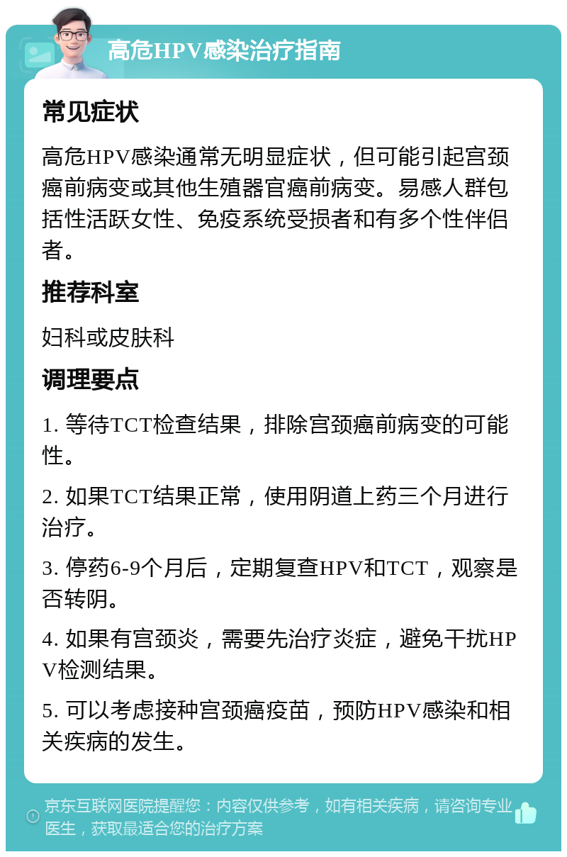 高危HPV感染治疗指南 常见症状 高危HPV感染通常无明显症状，但可能引起宫颈癌前病变或其他生殖器官癌前病变。易感人群包括性活跃女性、免疫系统受损者和有多个性伴侣者。 推荐科室 妇科或皮肤科 调理要点 1. 等待TCT检查结果，排除宫颈癌前病变的可能性。 2. 如果TCT结果正常，使用阴道上药三个月进行治疗。 3. 停药6-9个月后，定期复查HPV和TCT，观察是否转阴。 4. 如果有宫颈炎，需要先治疗炎症，避免干扰HPV检测结果。 5. 可以考虑接种宫颈癌疫苗，预防HPV感染和相关疾病的发生。