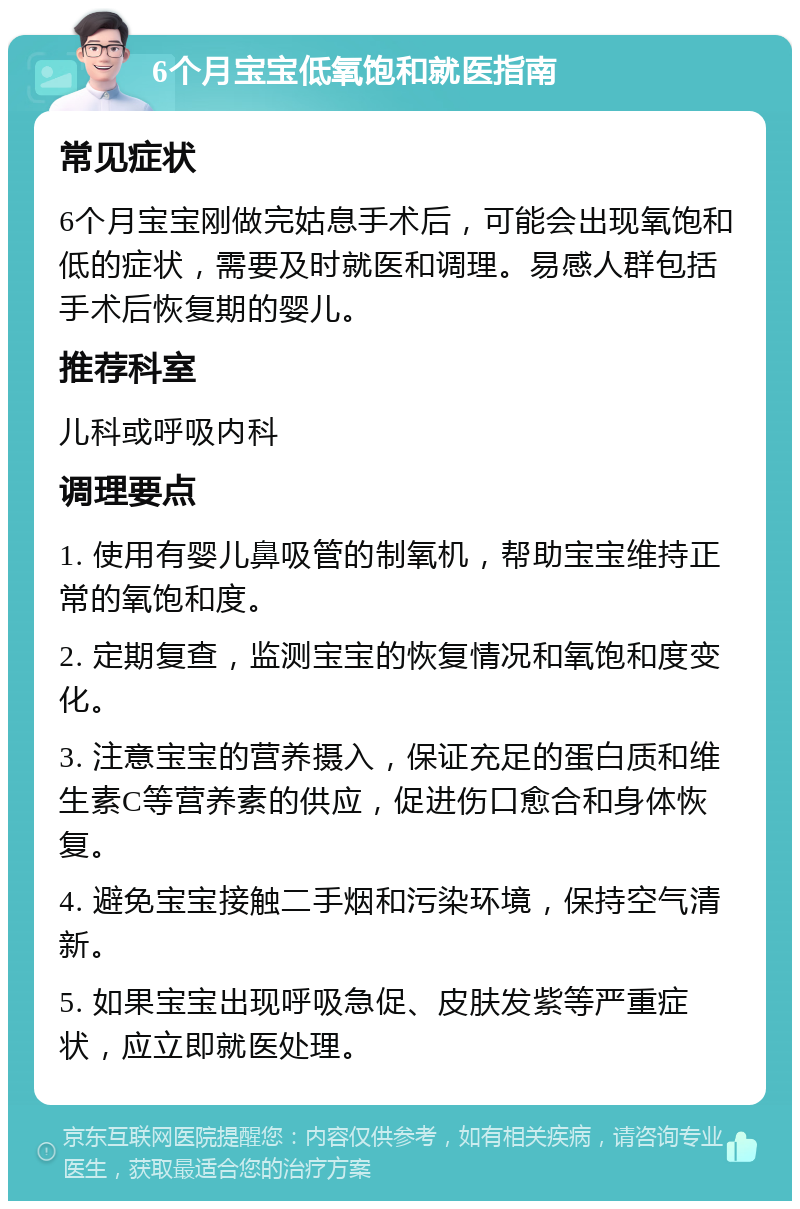 6个月宝宝低氧饱和就医指南 常见症状 6个月宝宝刚做完姑息手术后，可能会出现氧饱和低的症状，需要及时就医和调理。易感人群包括手术后恢复期的婴儿。 推荐科室 儿科或呼吸内科 调理要点 1. 使用有婴儿鼻吸管的制氧机，帮助宝宝维持正常的氧饱和度。 2. 定期复查，监测宝宝的恢复情况和氧饱和度变化。 3. 注意宝宝的营养摄入，保证充足的蛋白质和维生素C等营养素的供应，促进伤口愈合和身体恢复。 4. 避免宝宝接触二手烟和污染环境，保持空气清新。 5. 如果宝宝出现呼吸急促、皮肤发紫等严重症状，应立即就医处理。