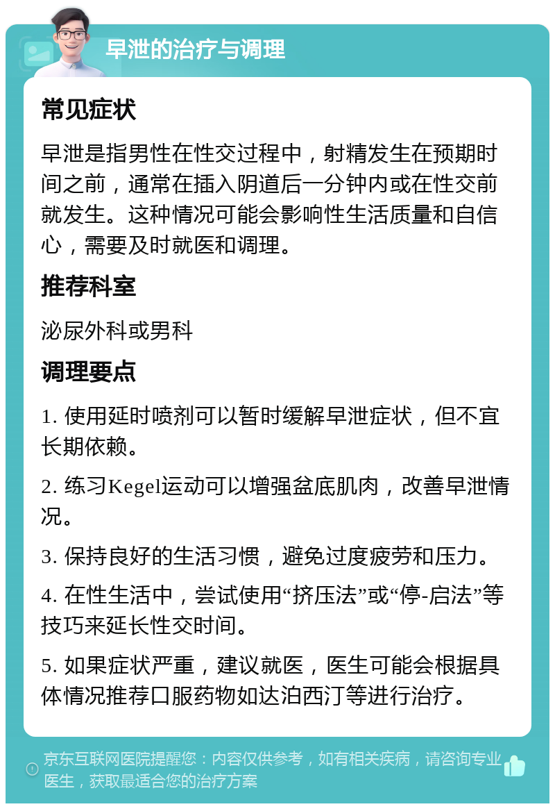 早泄的治疗与调理 常见症状 早泄是指男性在性交过程中，射精发生在预期时间之前，通常在插入阴道后一分钟内或在性交前就发生。这种情况可能会影响性生活质量和自信心，需要及时就医和调理。 推荐科室 泌尿外科或男科 调理要点 1. 使用延时喷剂可以暂时缓解早泄症状，但不宜长期依赖。 2. 练习Kegel运动可以增强盆底肌肉，改善早泄情况。 3. 保持良好的生活习惯，避免过度疲劳和压力。 4. 在性生活中，尝试使用“挤压法”或“停-启法”等技巧来延长性交时间。 5. 如果症状严重，建议就医，医生可能会根据具体情况推荐口服药物如达泊西汀等进行治疗。