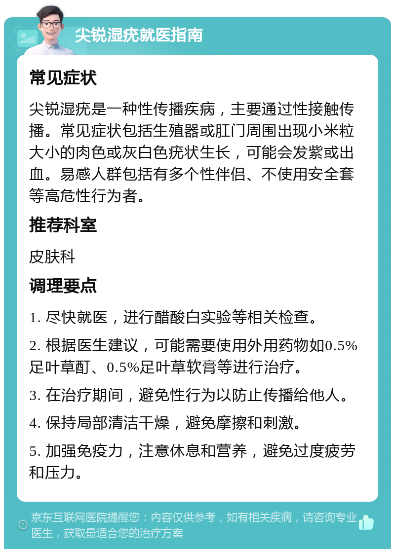 尖锐湿疣就医指南 常见症状 尖锐湿疣是一种性传播疾病，主要通过性接触传播。常见症状包括生殖器或肛门周围出现小米粒大小的肉色或灰白色疣状生长，可能会发紫或出血。易感人群包括有多个性伴侣、不使用安全套等高危性行为者。 推荐科室 皮肤科 调理要点 1. 尽快就医，进行醋酸白实验等相关检查。 2. 根据医生建议，可能需要使用外用药物如0.5%足叶草酊、0.5%足叶草软膏等进行治疗。 3. 在治疗期间，避免性行为以防止传播给他人。 4. 保持局部清洁干燥，避免摩擦和刺激。 5. 加强免疫力，注意休息和营养，避免过度疲劳和压力。