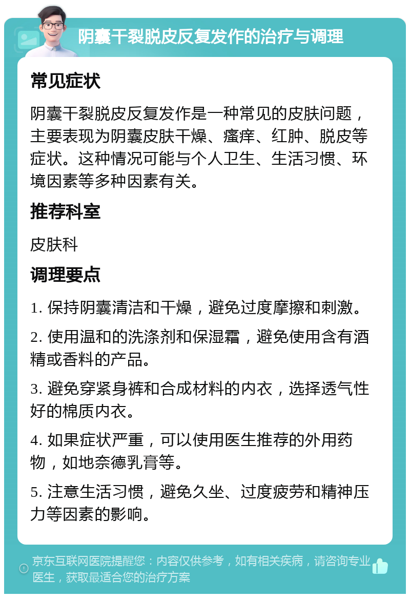 阴囊干裂脱皮反复发作的治疗与调理 常见症状 阴囊干裂脱皮反复发作是一种常见的皮肤问题，主要表现为阴囊皮肤干燥、瘙痒、红肿、脱皮等症状。这种情况可能与个人卫生、生活习惯、环境因素等多种因素有关。 推荐科室 皮肤科 调理要点 1. 保持阴囊清洁和干燥，避免过度摩擦和刺激。 2. 使用温和的洗涤剂和保湿霜，避免使用含有酒精或香料的产品。 3. 避免穿紧身裤和合成材料的内衣，选择透气性好的棉质内衣。 4. 如果症状严重，可以使用医生推荐的外用药物，如地奈德乳膏等。 5. 注意生活习惯，避免久坐、过度疲劳和精神压力等因素的影响。