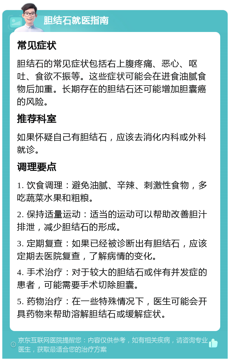 胆结石就医指南 常见症状 胆结石的常见症状包括右上腹疼痛、恶心、呕吐、食欲不振等。这些症状可能会在进食油腻食物后加重。长期存在的胆结石还可能增加胆囊癌的风险。 推荐科室 如果怀疑自己有胆结石，应该去消化内科或外科就诊。 调理要点 1. 饮食调理：避免油腻、辛辣、刺激性食物，多吃蔬菜水果和粗粮。 2. 保持适量运动：适当的运动可以帮助改善胆汁排泄，减少胆结石的形成。 3. 定期复查：如果已经被诊断出有胆结石，应该定期去医院复查，了解病情的变化。 4. 手术治疗：对于较大的胆结石或伴有并发症的患者，可能需要手术切除胆囊。 5. 药物治疗：在一些特殊情况下，医生可能会开具药物来帮助溶解胆结石或缓解症状。