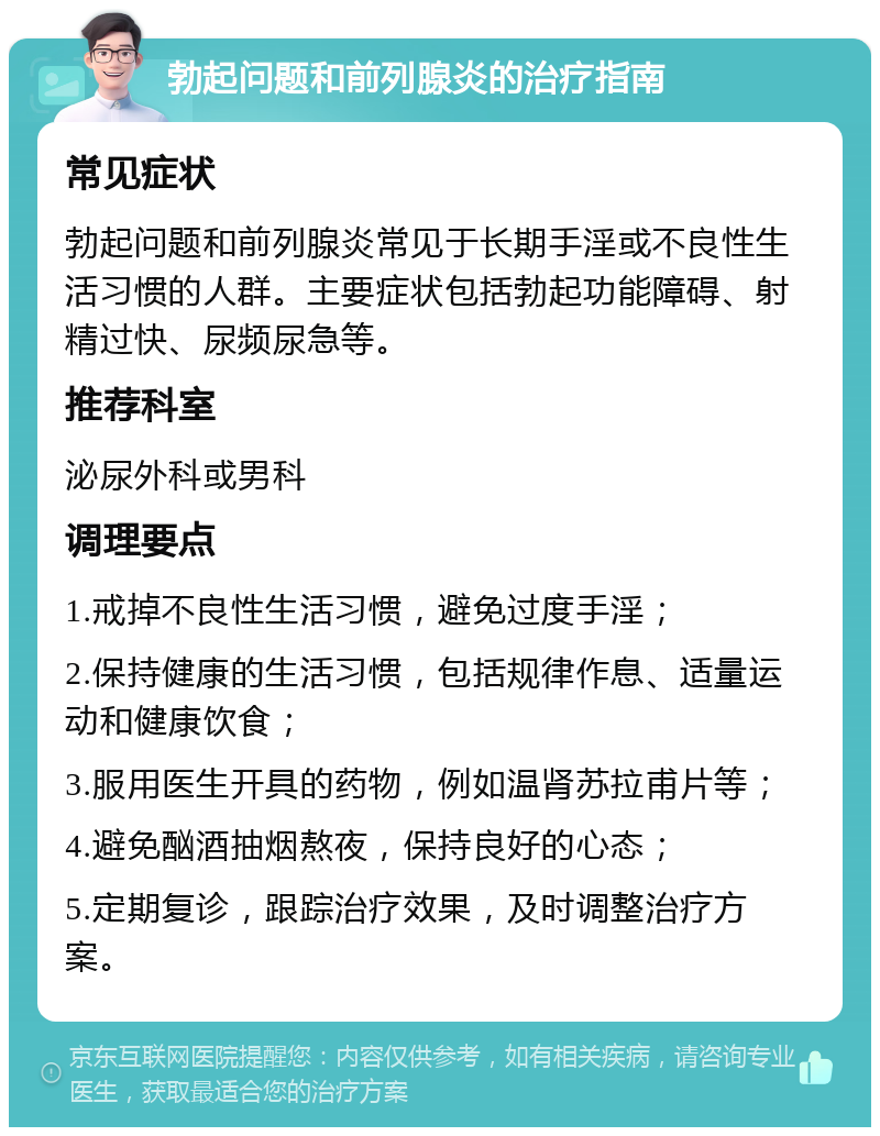 勃起问题和前列腺炎的治疗指南 常见症状 勃起问题和前列腺炎常见于长期手淫或不良性生活习惯的人群。主要症状包括勃起功能障碍、射精过快、尿频尿急等。 推荐科室 泌尿外科或男科 调理要点 1.戒掉不良性生活习惯，避免过度手淫； 2.保持健康的生活习惯，包括规律作息、适量运动和健康饮食； 3.服用医生开具的药物，例如温肾苏拉甫片等； 4.避免酗酒抽烟熬夜，保持良好的心态； 5.定期复诊，跟踪治疗效果，及时调整治疗方案。