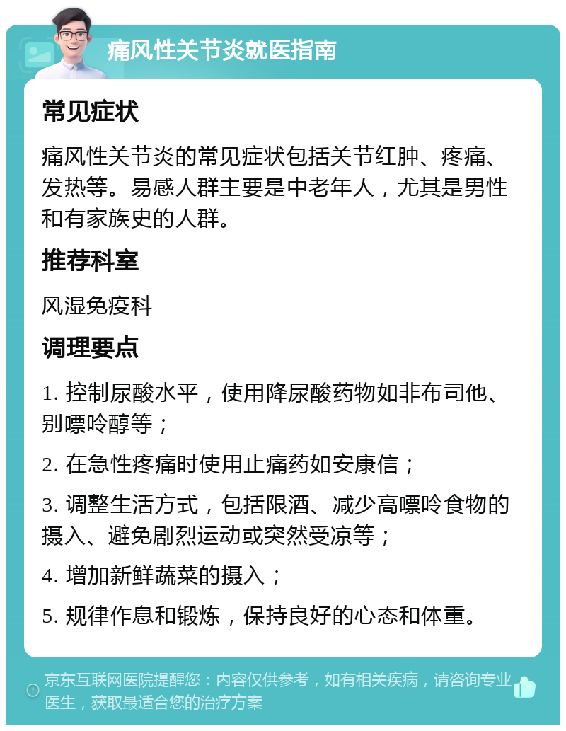 痛风性关节炎就医指南 常见症状 痛风性关节炎的常见症状包括关节红肿、疼痛、发热等。易感人群主要是中老年人，尤其是男性和有家族史的人群。 推荐科室 风湿免疫科 调理要点 1. 控制尿酸水平，使用降尿酸药物如非布司他、别嘌呤醇等； 2. 在急性疼痛时使用止痛药如安康信； 3. 调整生活方式，包括限酒、减少高嘌呤食物的摄入、避免剧烈运动或突然受凉等； 4. 增加新鲜蔬菜的摄入； 5. 规律作息和锻炼，保持良好的心态和体重。