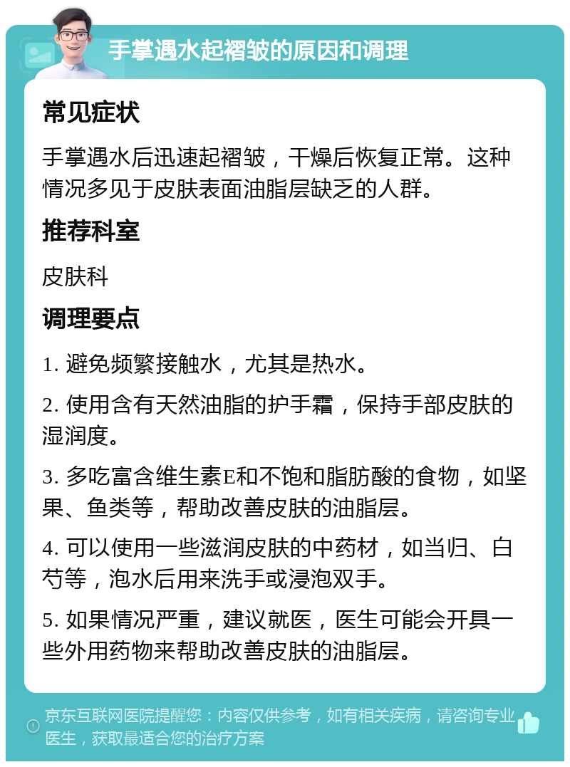 手掌遇水起褶皱的原因和调理 常见症状 手掌遇水后迅速起褶皱，干燥后恢复正常。这种情况多见于皮肤表面油脂层缺乏的人群。 推荐科室 皮肤科 调理要点 1. 避免频繁接触水，尤其是热水。 2. 使用含有天然油脂的护手霜，保持手部皮肤的湿润度。 3. 多吃富含维生素E和不饱和脂肪酸的食物，如坚果、鱼类等，帮助改善皮肤的油脂层。 4. 可以使用一些滋润皮肤的中药材，如当归、白芍等，泡水后用来洗手或浸泡双手。 5. 如果情况严重，建议就医，医生可能会开具一些外用药物来帮助改善皮肤的油脂层。