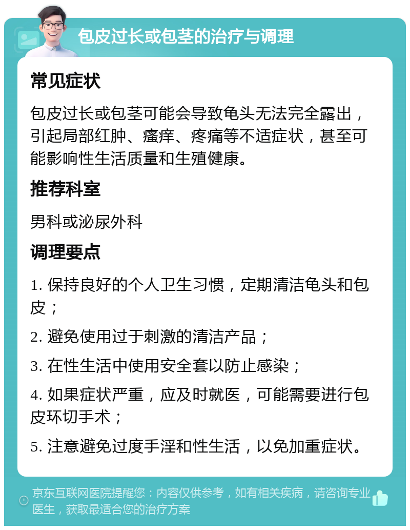 包皮过长或包茎的治疗与调理 常见症状 包皮过长或包茎可能会导致龟头无法完全露出，引起局部红肿、瘙痒、疼痛等不适症状，甚至可能影响性生活质量和生殖健康。 推荐科室 男科或泌尿外科 调理要点 1. 保持良好的个人卫生习惯，定期清洁龟头和包皮； 2. 避免使用过于刺激的清洁产品； 3. 在性生活中使用安全套以防止感染； 4. 如果症状严重，应及时就医，可能需要进行包皮环切手术； 5. 注意避免过度手淫和性生活，以免加重症状。