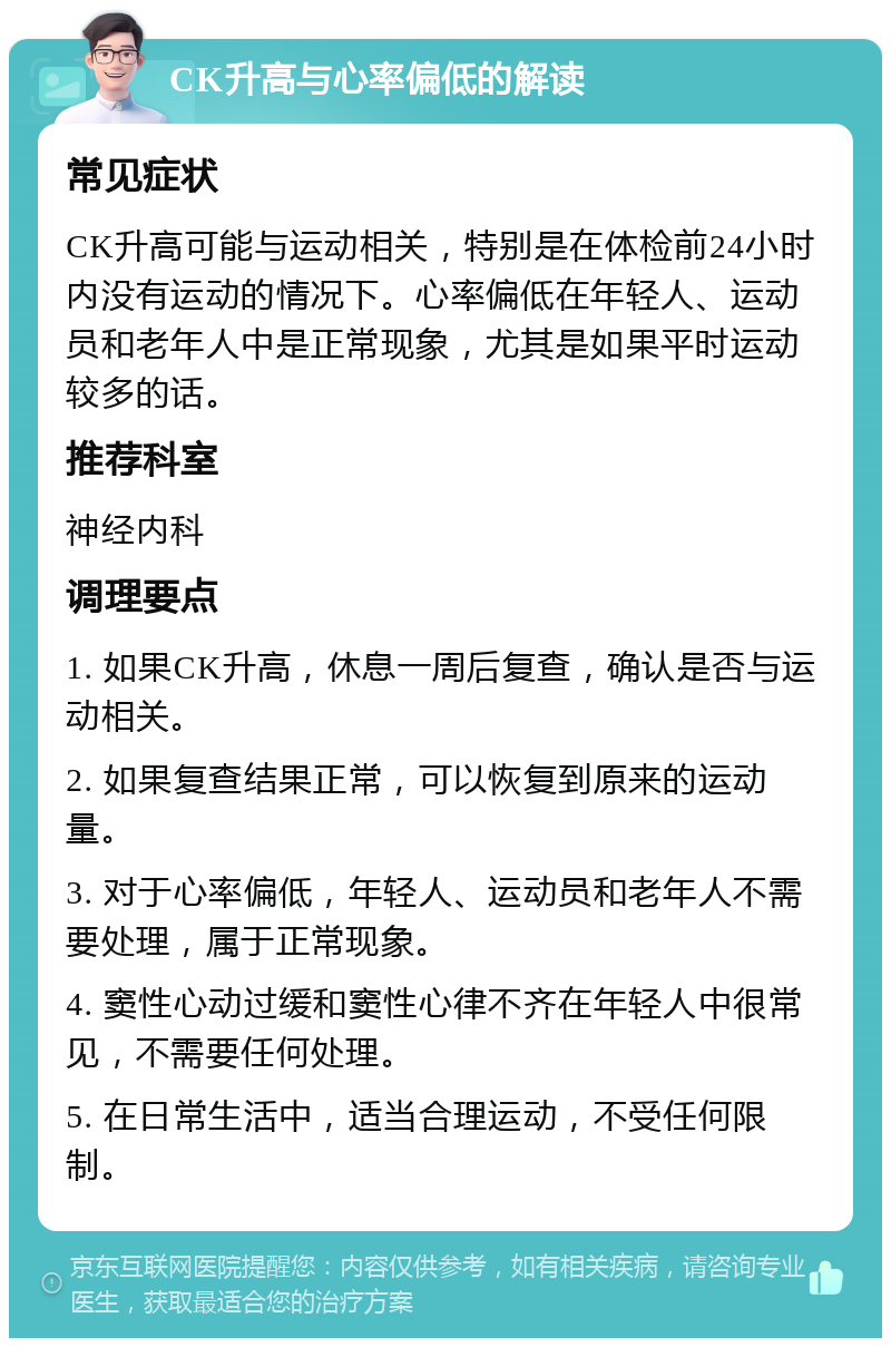 CK升高与心率偏低的解读 常见症状 CK升高可能与运动相关，特别是在体检前24小时内没有运动的情况下。心率偏低在年轻人、运动员和老年人中是正常现象，尤其是如果平时运动较多的话。 推荐科室 神经内科 调理要点 1. 如果CK升高，休息一周后复查，确认是否与运动相关。 2. 如果复查结果正常，可以恢复到原来的运动量。 3. 对于心率偏低，年轻人、运动员和老年人不需要处理，属于正常现象。 4. 窦性心动过缓和窦性心律不齐在年轻人中很常见，不需要任何处理。 5. 在日常生活中，适当合理运动，不受任何限制。