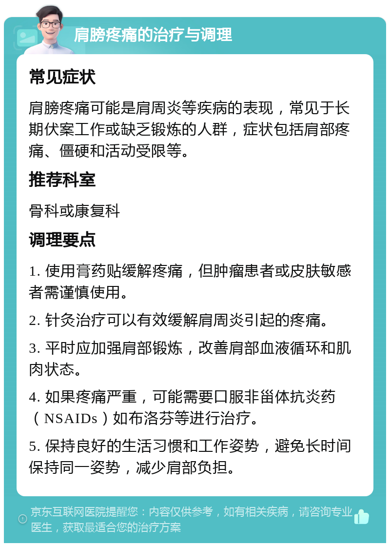 肩膀疼痛的治疗与调理 常见症状 肩膀疼痛可能是肩周炎等疾病的表现，常见于长期伏案工作或缺乏锻炼的人群，症状包括肩部疼痛、僵硬和活动受限等。 推荐科室 骨科或康复科 调理要点 1. 使用膏药贴缓解疼痛，但肿瘤患者或皮肤敏感者需谨慎使用。 2. 针灸治疗可以有效缓解肩周炎引起的疼痛。 3. 平时应加强肩部锻炼，改善肩部血液循环和肌肉状态。 4. 如果疼痛严重，可能需要口服非甾体抗炎药（NSAIDs）如布洛芬等进行治疗。 5. 保持良好的生活习惯和工作姿势，避免长时间保持同一姿势，减少肩部负担。