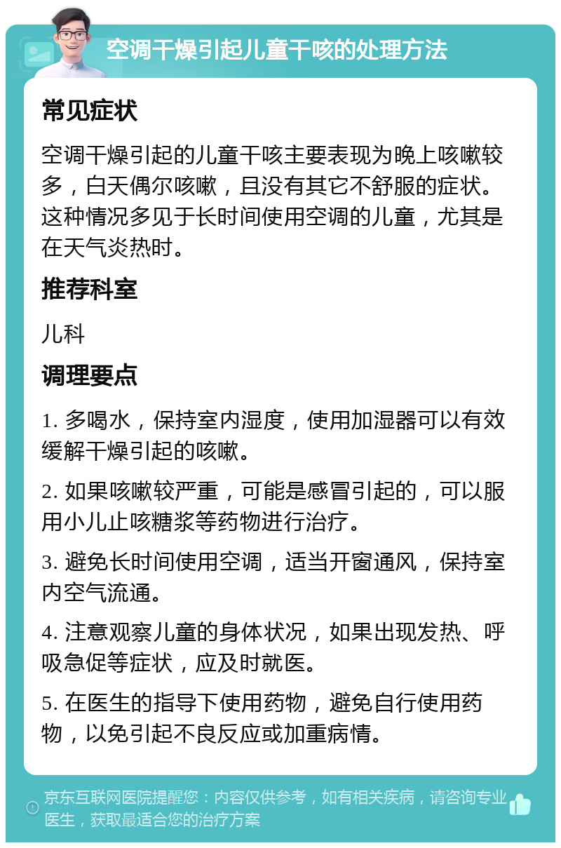 空调干燥引起儿童干咳的处理方法 常见症状 空调干燥引起的儿童干咳主要表现为晚上咳嗽较多，白天偶尔咳嗽，且没有其它不舒服的症状。这种情况多见于长时间使用空调的儿童，尤其是在天气炎热时。 推荐科室 儿科 调理要点 1. 多喝水，保持室内湿度，使用加湿器可以有效缓解干燥引起的咳嗽。 2. 如果咳嗽较严重，可能是感冒引起的，可以服用小儿止咳糖浆等药物进行治疗。 3. 避免长时间使用空调，适当开窗通风，保持室内空气流通。 4. 注意观察儿童的身体状况，如果出现发热、呼吸急促等症状，应及时就医。 5. 在医生的指导下使用药物，避免自行使用药物，以免引起不良反应或加重病情。