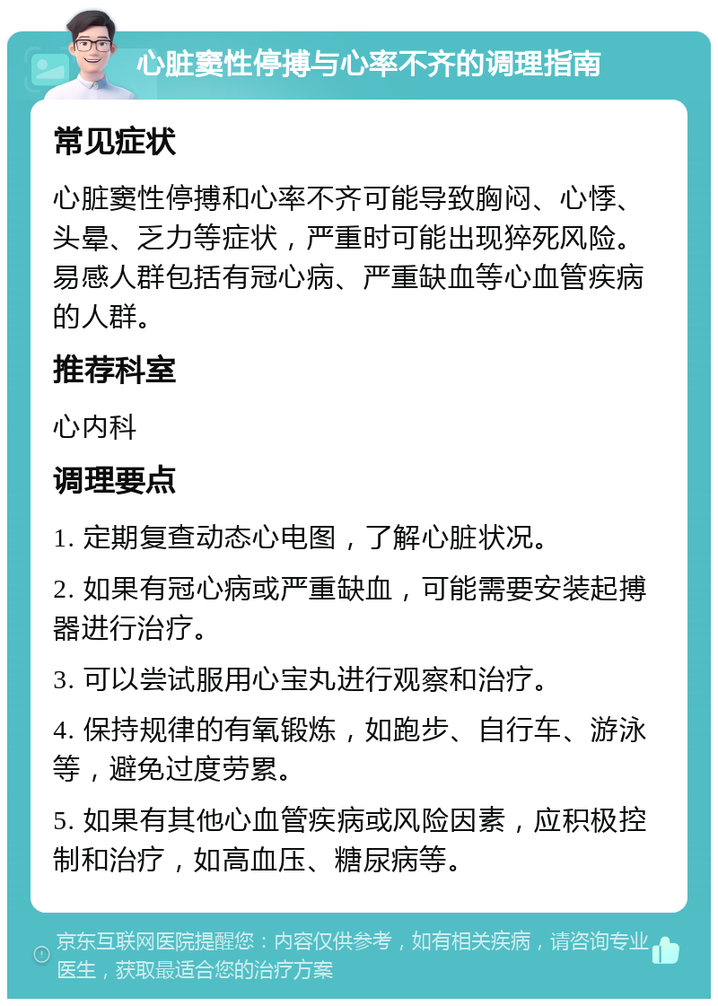 心脏窦性停搏与心率不齐的调理指南 常见症状 心脏窦性停搏和心率不齐可能导致胸闷、心悸、头晕、乏力等症状，严重时可能出现猝死风险。易感人群包括有冠心病、严重缺血等心血管疾病的人群。 推荐科室 心内科 调理要点 1. 定期复查动态心电图，了解心脏状况。 2. 如果有冠心病或严重缺血，可能需要安装起搏器进行治疗。 3. 可以尝试服用心宝丸进行观察和治疗。 4. 保持规律的有氧锻炼，如跑步、自行车、游泳等，避免过度劳累。 5. 如果有其他心血管疾病或风险因素，应积极控制和治疗，如高血压、糖尿病等。