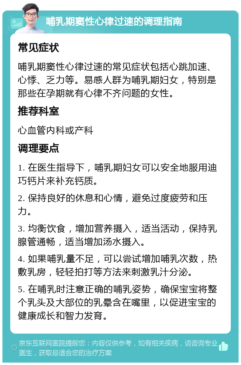 哺乳期窦性心律过速的调理指南 常见症状 哺乳期窦性心律过速的常见症状包括心跳加速、心悸、乏力等。易感人群为哺乳期妇女，特别是那些在孕期就有心律不齐问题的女性。 推荐科室 心血管内科或产科 调理要点 1. 在医生指导下，哺乳期妇女可以安全地服用迪巧钙片来补充钙质。 2. 保持良好的休息和心情，避免过度疲劳和压力。 3. 均衡饮食，增加营养摄入，适当活动，保持乳腺管通畅，适当增加汤水摄入。 4. 如果哺乳量不足，可以尝试增加哺乳次数，热敷乳房，轻轻拍打等方法来刺激乳汁分泌。 5. 在哺乳时注意正确的哺乳姿势，确保宝宝将整个乳头及大部位的乳晕含在嘴里，以促进宝宝的健康成长和智力发育。