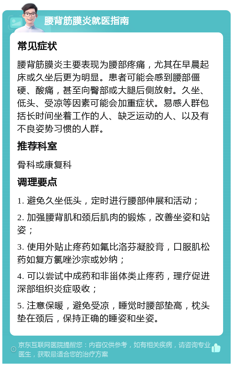 腰背筋膜炎就医指南 常见症状 腰背筋膜炎主要表现为腰部疼痛，尤其在早晨起床或久坐后更为明显。患者可能会感到腰部僵硬、酸痛，甚至向臀部或大腿后侧放射。久坐、低头、受凉等因素可能会加重症状。易感人群包括长时间坐着工作的人、缺乏运动的人、以及有不良姿势习惯的人群。 推荐科室 骨科或康复科 调理要点 1. 避免久坐低头，定时进行腰部伸展和活动； 2. 加强腰背肌和颈后肌肉的锻炼，改善坐姿和站姿； 3. 使用外贴止疼药如氟比洛芬凝胶膏，口服肌松药如复方氯唑沙宗或妙纳； 4. 可以尝试中成药和非甾体类止疼药，理疗促进深部组织炎症吸收； 5. 注意保暖，避免受凉，睡觉时腰部垫高，枕头垫在颈后，保持正确的睡姿和坐姿。