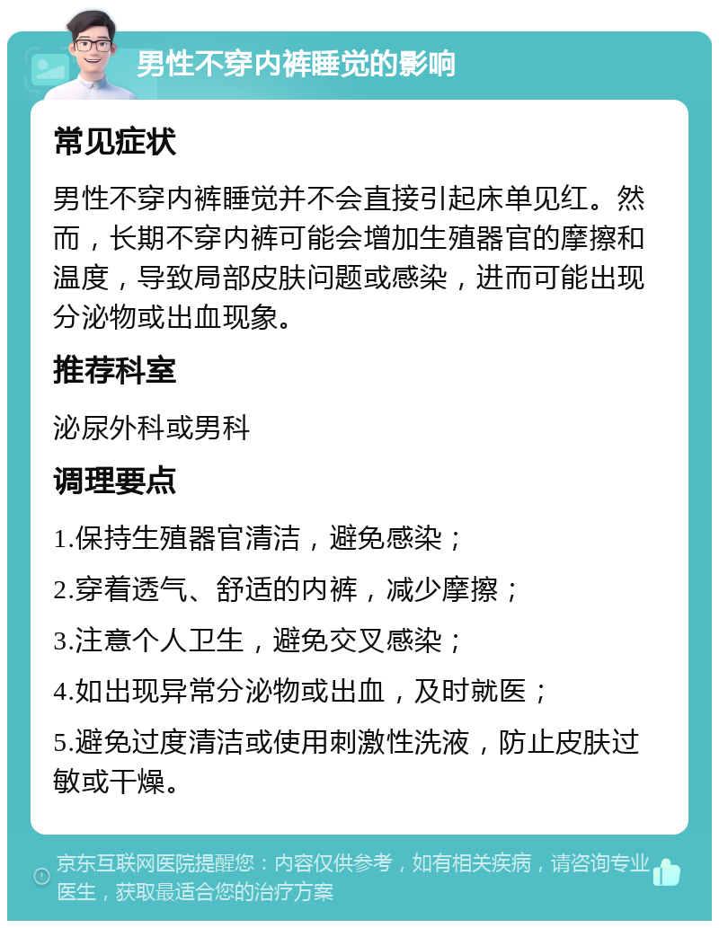 男性不穿内裤睡觉的影响 常见症状 男性不穿内裤睡觉并不会直接引起床单见红。然而，长期不穿内裤可能会增加生殖器官的摩擦和温度，导致局部皮肤问题或感染，进而可能出现分泌物或出血现象。 推荐科室 泌尿外科或男科 调理要点 1.保持生殖器官清洁，避免感染； 2.穿着透气、舒适的内裤，减少摩擦； 3.注意个人卫生，避免交叉感染； 4.如出现异常分泌物或出血，及时就医； 5.避免过度清洁或使用刺激性洗液，防止皮肤过敏或干燥。