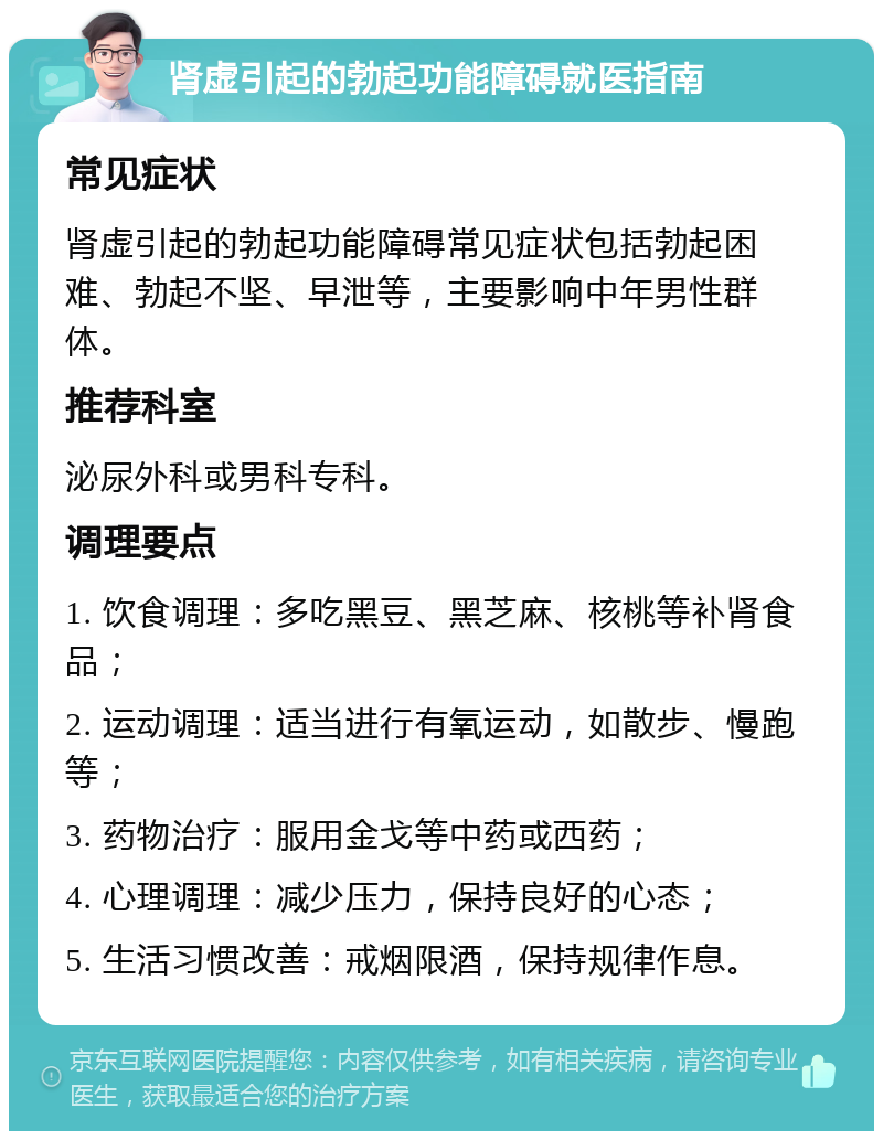 肾虚引起的勃起功能障碍就医指南 常见症状 肾虚引起的勃起功能障碍常见症状包括勃起困难、勃起不坚、早泄等，主要影响中年男性群体。 推荐科室 泌尿外科或男科专科。 调理要点 1. 饮食调理：多吃黑豆、黑芝麻、核桃等补肾食品； 2. 运动调理：适当进行有氧运动，如散步、慢跑等； 3. 药物治疗：服用金戈等中药或西药； 4. 心理调理：减少压力，保持良好的心态； 5. 生活习惯改善：戒烟限酒，保持规律作息。