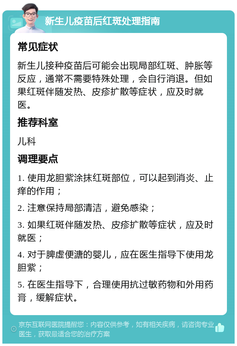 新生儿疫苗后红斑处理指南 常见症状 新生儿接种疫苗后可能会出现局部红斑、肿胀等反应，通常不需要特殊处理，会自行消退。但如果红斑伴随发热、皮疹扩散等症状，应及时就医。 推荐科室 儿科 调理要点 1. 使用龙胆紫涂抹红斑部位，可以起到消炎、止痒的作用； 2. 注意保持局部清洁，避免感染； 3. 如果红斑伴随发热、皮疹扩散等症状，应及时就医； 4. 对于脾虚便溏的婴儿，应在医生指导下使用龙胆紫； 5. 在医生指导下，合理使用抗过敏药物和外用药膏，缓解症状。