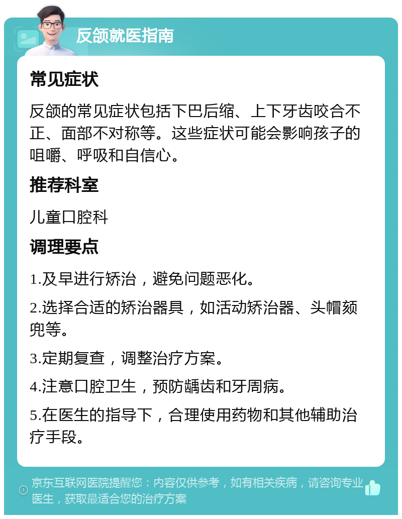 反颌就医指南 常见症状 反颌的常见症状包括下巴后缩、上下牙齿咬合不正、面部不对称等。这些症状可能会影响孩子的咀嚼、呼吸和自信心。 推荐科室 儿童口腔科 调理要点 1.及早进行矫治，避免问题恶化。 2.选择合适的矫治器具，如活动矫治器、头帽颏兜等。 3.定期复查，调整治疗方案。 4.注意口腔卫生，预防龋齿和牙周病。 5.在医生的指导下，合理使用药物和其他辅助治疗手段。