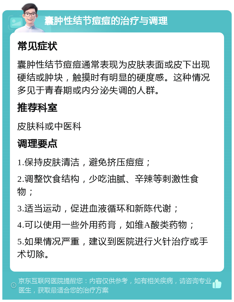 囊肿性结节痘痘的治疗与调理 常见症状 囊肿性结节痘痘通常表现为皮肤表面或皮下出现硬结或肿块，触摸时有明显的硬度感。这种情况多见于青春期或内分泌失调的人群。 推荐科室 皮肤科或中医科 调理要点 1.保持皮肤清洁，避免挤压痘痘； 2.调整饮食结构，少吃油腻、辛辣等刺激性食物； 3.适当运动，促进血液循环和新陈代谢； 4.可以使用一些外用药膏，如维A酸类药物； 5.如果情况严重，建议到医院进行火针治疗或手术切除。