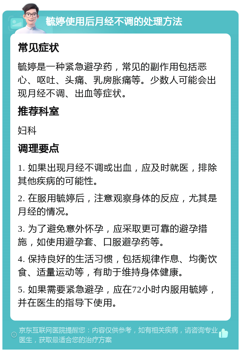 毓婷使用后月经不调的处理方法 常见症状 毓婷是一种紧急避孕药，常见的副作用包括恶心、呕吐、头痛、乳房胀痛等。少数人可能会出现月经不调、出血等症状。 推荐科室 妇科 调理要点 1. 如果出现月经不调或出血，应及时就医，排除其他疾病的可能性。 2. 在服用毓婷后，注意观察身体的反应，尤其是月经的情况。 3. 为了避免意外怀孕，应采取更可靠的避孕措施，如使用避孕套、口服避孕药等。 4. 保持良好的生活习惯，包括规律作息、均衡饮食、适量运动等，有助于维持身体健康。 5. 如果需要紧急避孕，应在72小时内服用毓婷，并在医生的指导下使用。