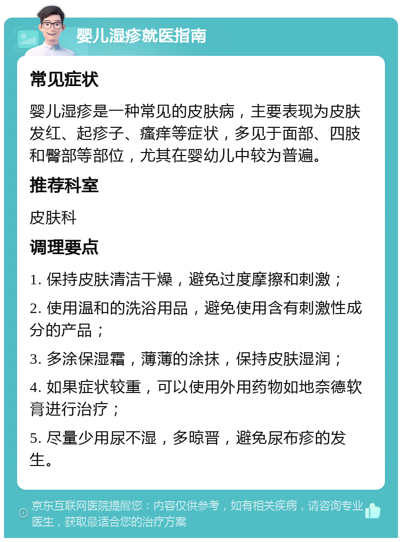 婴儿湿疹就医指南 常见症状 婴儿湿疹是一种常见的皮肤病，主要表现为皮肤发红、起疹子、瘙痒等症状，多见于面部、四肢和臀部等部位，尤其在婴幼儿中较为普遍。 推荐科室 皮肤科 调理要点 1. 保持皮肤清洁干燥，避免过度摩擦和刺激； 2. 使用温和的洗浴用品，避免使用含有刺激性成分的产品； 3. 多涂保湿霜，薄薄的涂抹，保持皮肤湿润； 4. 如果症状较重，可以使用外用药物如地奈德软膏进行治疗； 5. 尽量少用尿不湿，多晾晋，避免尿布疹的发生。