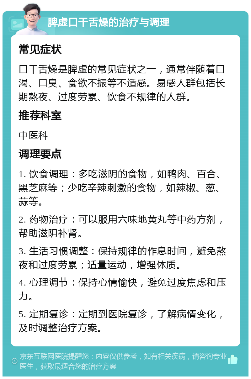 脾虚口干舌燥的治疗与调理 常见症状 口干舌燥是脾虚的常见症状之一，通常伴随着口渴、口臭、食欲不振等不适感。易感人群包括长期熬夜、过度劳累、饮食不规律的人群。 推荐科室 中医科 调理要点 1. 饮食调理：多吃滋阴的食物，如鸭肉、百合、黑芝麻等；少吃辛辣刺激的食物，如辣椒、葱、蒜等。 2. 药物治疗：可以服用六味地黄丸等中药方剂，帮助滋阴补肾。 3. 生活习惯调整：保持规律的作息时间，避免熬夜和过度劳累；适量运动，增强体质。 4. 心理调节：保持心情愉快，避免过度焦虑和压力。 5. 定期复诊：定期到医院复诊，了解病情变化，及时调整治疗方案。