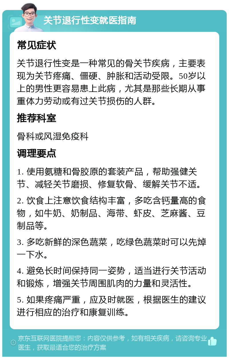 关节退行性变就医指南 常见症状 关节退行性变是一种常见的骨关节疾病，主要表现为关节疼痛、僵硬、肿胀和活动受限。50岁以上的男性更容易患上此病，尤其是那些长期从事重体力劳动或有过关节损伤的人群。 推荐科室 骨科或风湿免疫科 调理要点 1. 使用氨糖和骨胶原的套装产品，帮助强健关节、减轻关节磨损、修复软骨、缓解关节不适。 2. 饮食上注意饮食结构丰富，多吃含钙量高的食物，如牛奶、奶制品、海带、虾皮、芝麻酱、豆制品等。 3. 多吃新鲜的深色蔬菜，吃绿色蔬菜时可以先焯一下水。 4. 避免长时间保持同一姿势，适当进行关节活动和锻炼，增强关节周围肌肉的力量和灵活性。 5. 如果疼痛严重，应及时就医，根据医生的建议进行相应的治疗和康复训练。