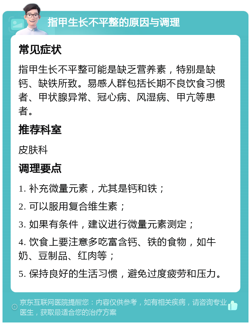 指甲生长不平整的原因与调理 常见症状 指甲生长不平整可能是缺乏营养素，特别是缺钙、缺铁所致。易感人群包括长期不良饮食习惯者、甲状腺异常、冠心病、风湿病、甲亢等患者。 推荐科室 皮肤科 调理要点 1. 补充微量元素，尤其是钙和铁； 2. 可以服用复合维生素； 3. 如果有条件，建议进行微量元素测定； 4. 饮食上要注意多吃富含钙、铁的食物，如牛奶、豆制品、红肉等； 5. 保持良好的生活习惯，避免过度疲劳和压力。