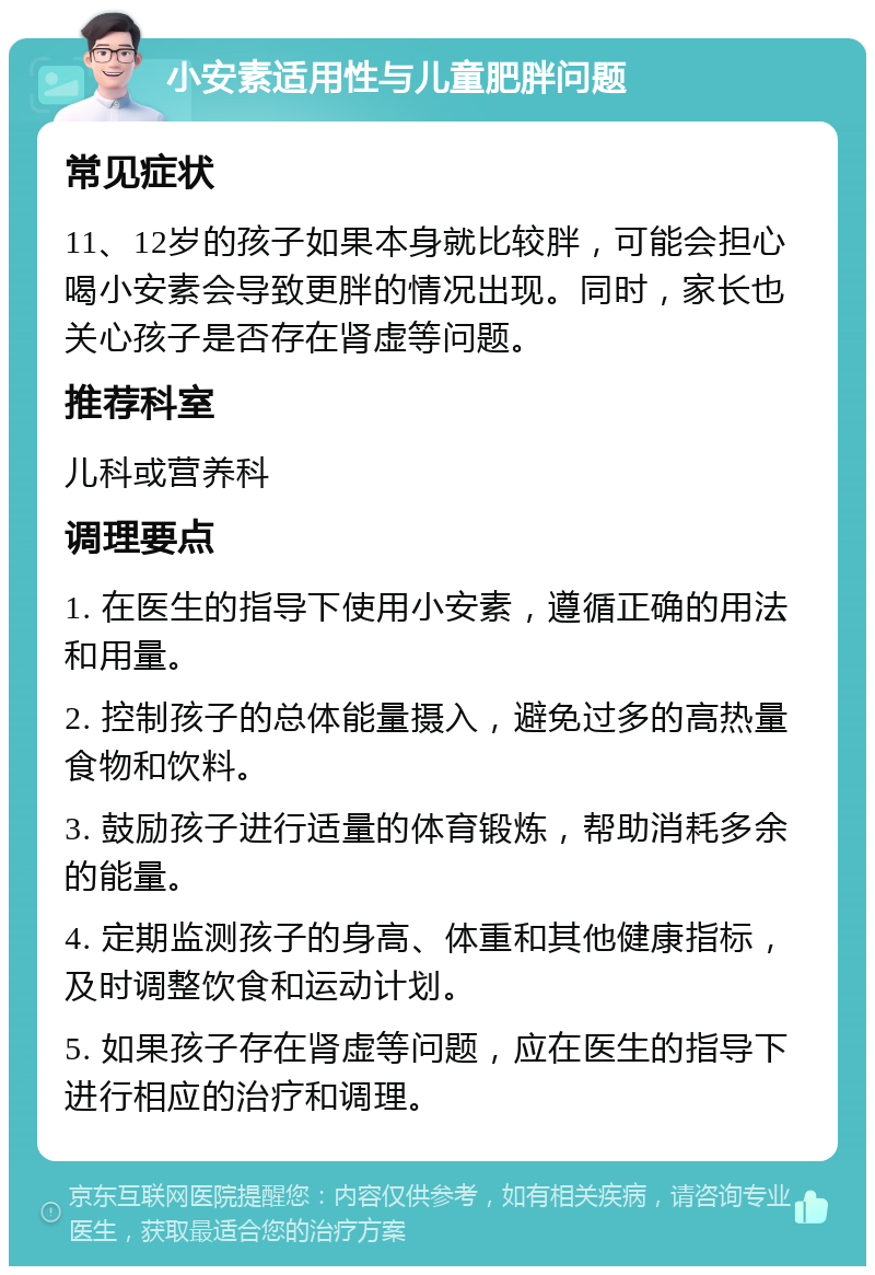 小安素适用性与儿童肥胖问题 常见症状 11、12岁的孩子如果本身就比较胖，可能会担心喝小安素会导致更胖的情况出现。同时，家长也关心孩子是否存在肾虚等问题。 推荐科室 儿科或营养科 调理要点 1. 在医生的指导下使用小安素，遵循正确的用法和用量。 2. 控制孩子的总体能量摄入，避免过多的高热量食物和饮料。 3. 鼓励孩子进行适量的体育锻炼，帮助消耗多余的能量。 4. 定期监测孩子的身高、体重和其他健康指标，及时调整饮食和运动计划。 5. 如果孩子存在肾虚等问题，应在医生的指导下进行相应的治疗和调理。