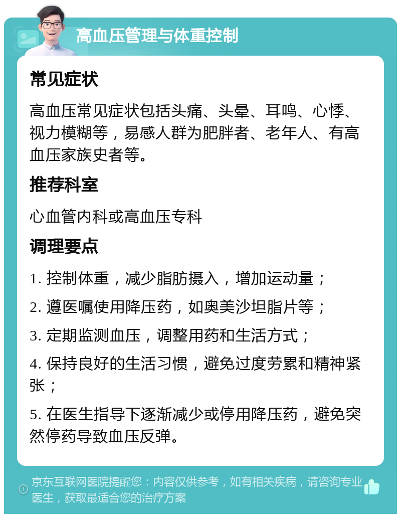 高血压管理与体重控制 常见症状 高血压常见症状包括头痛、头晕、耳鸣、心悸、视力模糊等，易感人群为肥胖者、老年人、有高血压家族史者等。 推荐科室 心血管内科或高血压专科 调理要点 1. 控制体重，减少脂肪摄入，增加运动量； 2. 遵医嘱使用降压药，如奥美沙坦脂片等； 3. 定期监测血压，调整用药和生活方式； 4. 保持良好的生活习惯，避免过度劳累和精神紧张； 5. 在医生指导下逐渐减少或停用降压药，避免突然停药导致血压反弹。