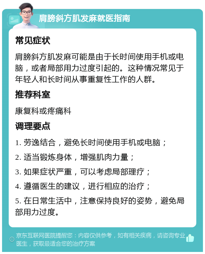 肩膀斜方肌发麻就医指南 常见症状 肩膀斜方肌发麻可能是由于长时间使用手机或电脑，或者局部用力过度引起的。这种情况常见于年轻人和长时间从事重复性工作的人群。 推荐科室 康复科或疼痛科 调理要点 1. 劳逸结合，避免长时间使用手机或电脑； 2. 适当锻炼身体，增强肌肉力量； 3. 如果症状严重，可以考虑局部理疗； 4. 遵循医生的建议，进行相应的治疗； 5. 在日常生活中，注意保持良好的姿势，避免局部用力过度。