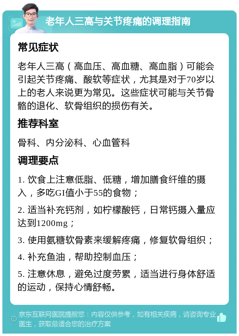 老年人三高与关节疼痛的调理指南 常见症状 老年人三高（高血压、高血糖、高血脂）可能会引起关节疼痛、酸软等症状，尤其是对于70岁以上的老人来说更为常见。这些症状可能与关节骨骼的退化、软骨组织的损伤有关。 推荐科室 骨科、内分泌科、心血管科 调理要点 1. 饮食上注意低脂、低糖，增加膳食纤维的摄入，多吃GI值小于55的食物； 2. 适当补充钙剂，如柠檬酸钙，日常钙摄入量应达到1200mg； 3. 使用氨糖软骨素来缓解疼痛，修复软骨组织； 4. 补充鱼油，帮助控制血压； 5. 注意休息，避免过度劳累，适当进行身体舒适的运动，保持心情舒畅。