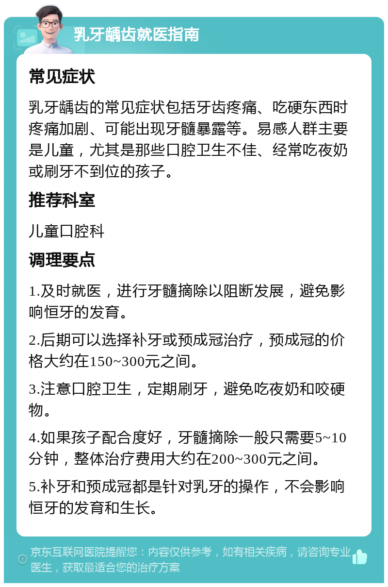 乳牙龋齿就医指南 常见症状 乳牙龋齿的常见症状包括牙齿疼痛、吃硬东西时疼痛加剧、可能出现牙髓暴露等。易感人群主要是儿童，尤其是那些口腔卫生不佳、经常吃夜奶或刷牙不到位的孩子。 推荐科室 儿童口腔科 调理要点 1.及时就医，进行牙髓摘除以阻断发展，避免影响恒牙的发育。 2.后期可以选择补牙或预成冠治疗，预成冠的价格大约在150~300元之间。 3.注意口腔卫生，定期刷牙，避免吃夜奶和咬硬物。 4.如果孩子配合度好，牙髓摘除一般只需要5~10分钟，整体治疗费用大约在200~300元之间。 5.补牙和预成冠都是针对乳牙的操作，不会影响恒牙的发育和生长。