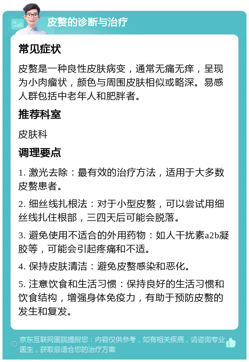 皮赘的诊断与治疗 常见症状 皮赘是一种良性皮肤病变，通常无痛无痒，呈现为小肉瘤状，颜色与周围皮肤相似或略深。易感人群包括中老年人和肥胖者。 推荐科室 皮肤科 调理要点 1. 激光去除：最有效的治疗方法，适用于大多数皮赘患者。 2. 细丝线扎根法：对于小型皮赘，可以尝试用细丝线扎住根部，三四天后可能会脱落。 3. 避免使用不适合的外用药物：如人干扰素a2b凝胶等，可能会引起疼痛和不适。 4. 保持皮肤清洁：避免皮赘感染和恶化。 5. 注意饮食和生活习惯：保持良好的生活习惯和饮食结构，增强身体免疫力，有助于预防皮赘的发生和复发。