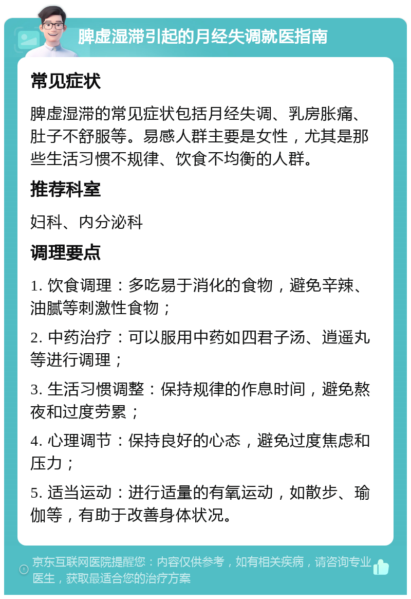 脾虚湿滞引起的月经失调就医指南 常见症状 脾虚湿滞的常见症状包括月经失调、乳房胀痛、肚子不舒服等。易感人群主要是女性，尤其是那些生活习惯不规律、饮食不均衡的人群。 推荐科室 妇科、内分泌科 调理要点 1. 饮食调理：多吃易于消化的食物，避免辛辣、油腻等刺激性食物； 2. 中药治疗：可以服用中药如四君子汤、逍遥丸等进行调理； 3. 生活习惯调整：保持规律的作息时间，避免熬夜和过度劳累； 4. 心理调节：保持良好的心态，避免过度焦虑和压力； 5. 适当运动：进行适量的有氧运动，如散步、瑜伽等，有助于改善身体状况。