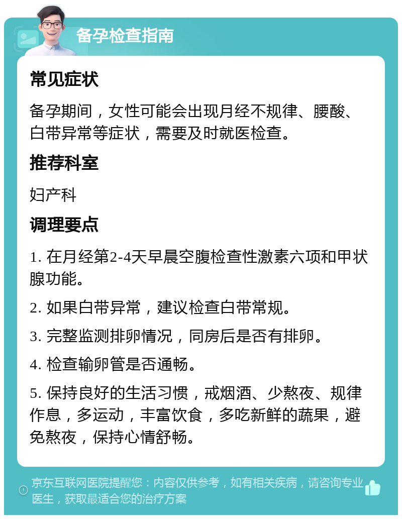 备孕检查指南 常见症状 备孕期间，女性可能会出现月经不规律、腰酸、白带异常等症状，需要及时就医检查。 推荐科室 妇产科 调理要点 1. 在月经第2-4天早晨空腹检查性激素六项和甲状腺功能。 2. 如果白带异常，建议检查白带常规。 3. 完整监测排卵情况，同房后是否有排卵。 4. 检查输卵管是否通畅。 5. 保持良好的生活习惯，戒烟酒、少熬夜、规律作息，多运动，丰富饮食，多吃新鲜的蔬果，避免熬夜，保持心情舒畅。