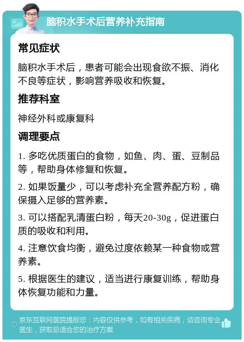 脑积水手术后营养补充指南 常见症状 脑积水手术后，患者可能会出现食欲不振、消化不良等症状，影响营养吸收和恢复。 推荐科室 神经外科或康复科 调理要点 1. 多吃优质蛋白的食物，如鱼、肉、蛋、豆制品等，帮助身体修复和恢复。 2. 如果饭量少，可以考虑补充全营养配方粉，确保摄入足够的营养素。 3. 可以搭配乳清蛋白粉，每天20-30g，促进蛋白质的吸收和利用。 4. 注意饮食均衡，避免过度依赖某一种食物或营养素。 5. 根据医生的建议，适当进行康复训练，帮助身体恢复功能和力量。