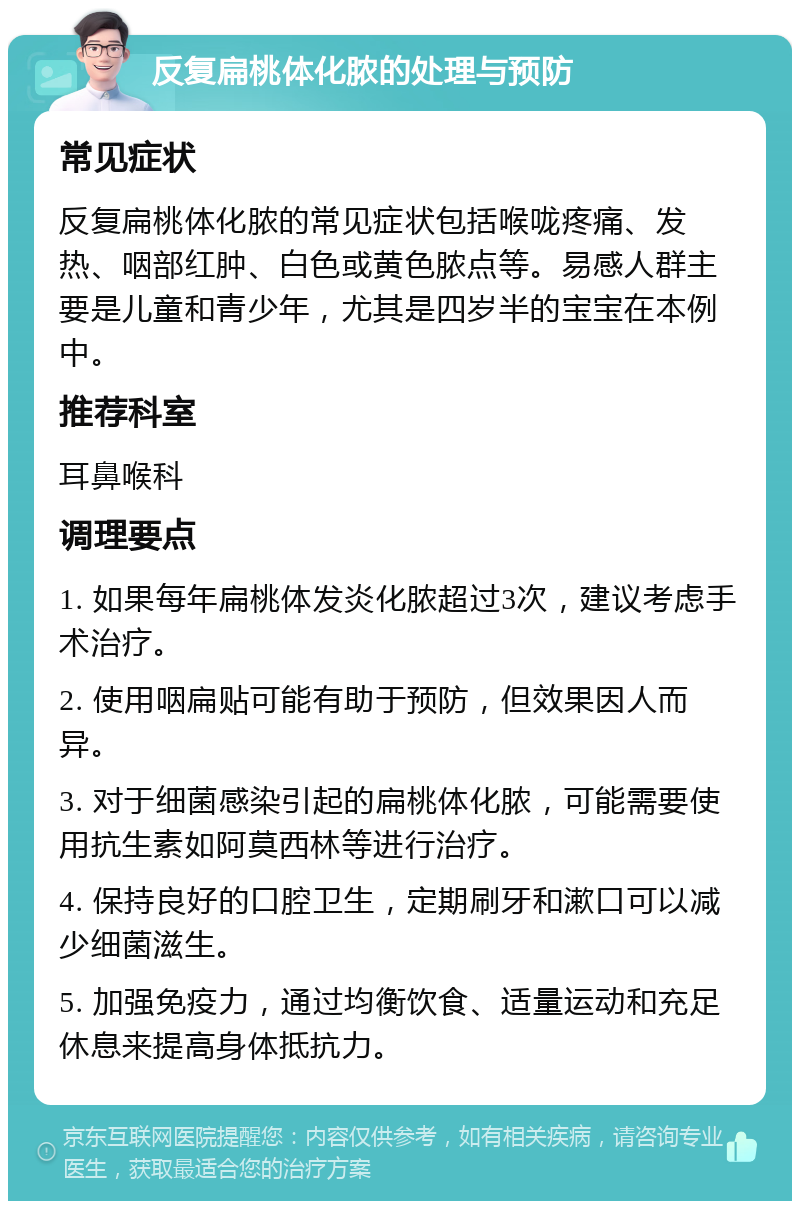 反复扁桃体化脓的处理与预防 常见症状 反复扁桃体化脓的常见症状包括喉咙疼痛、发热、咽部红肿、白色或黄色脓点等。易感人群主要是儿童和青少年，尤其是四岁半的宝宝在本例中。 推荐科室 耳鼻喉科 调理要点 1. 如果每年扁桃体发炎化脓超过3次，建议考虑手术治疗。 2. 使用咽扁贴可能有助于预防，但效果因人而异。 3. 对于细菌感染引起的扁桃体化脓，可能需要使用抗生素如阿莫西林等进行治疗。 4. 保持良好的口腔卫生，定期刷牙和漱口可以减少细菌滋生。 5. 加强免疫力，通过均衡饮食、适量运动和充足休息来提高身体抵抗力。