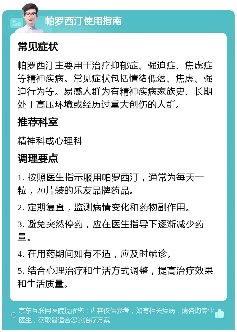 帕罗西汀使用指南 常见症状 帕罗西汀主要用于治疗抑郁症、强迫症、焦虑症等精神疾病。常见症状包括情绪低落、焦虑、强迫行为等。易感人群为有精神疾病家族史、长期处于高压环境或经历过重大创伤的人群。 推荐科室 精神科或心理科 调理要点 1. 按照医生指示服用帕罗西汀，通常为每天一粒，20片装的乐友品牌药品。 2. 定期复查，监测病情变化和药物副作用。 3. 避免突然停药，应在医生指导下逐渐减少药量。 4. 在用药期间如有不适，应及时就诊。 5. 结合心理治疗和生活方式调整，提高治疗效果和生活质量。