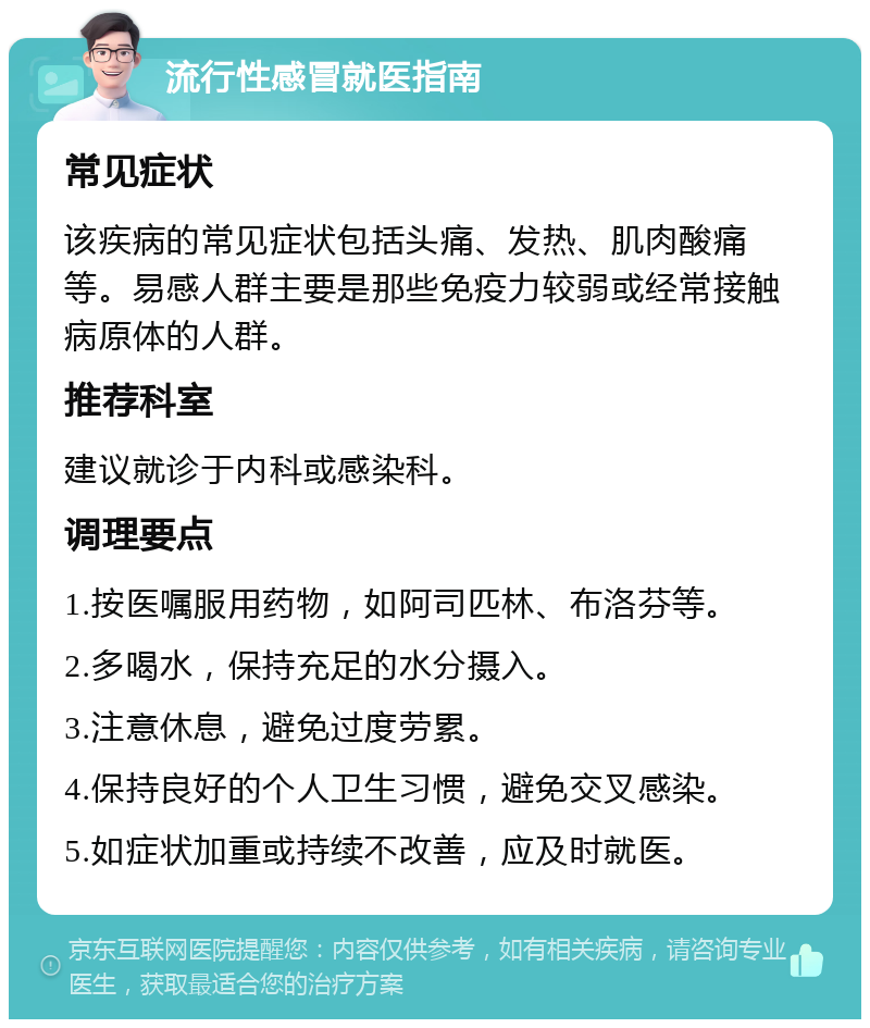 流行性感冒就医指南 常见症状 该疾病的常见症状包括头痛、发热、肌肉酸痛等。易感人群主要是那些免疫力较弱或经常接触病原体的人群。 推荐科室 建议就诊于内科或感染科。 调理要点 1.按医嘱服用药物，如阿司匹林、布洛芬等。 2.多喝水，保持充足的水分摄入。 3.注意休息，避免过度劳累。 4.保持良好的个人卫生习惯，避免交叉感染。 5.如症状加重或持续不改善，应及时就医。