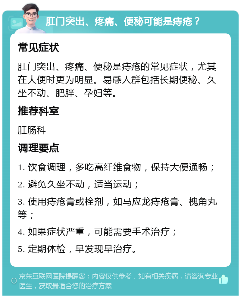 肛门突出、疼痛、便秘可能是痔疮？ 常见症状 肛门突出、疼痛、便秘是痔疮的常见症状，尤其在大便时更为明显。易感人群包括长期便秘、久坐不动、肥胖、孕妇等。 推荐科室 肛肠科 调理要点 1. 饮食调理，多吃高纤维食物，保持大便通畅； 2. 避免久坐不动，适当运动； 3. 使用痔疮膏或栓剂，如马应龙痔疮膏、槐角丸等； 4. 如果症状严重，可能需要手术治疗； 5. 定期体检，早发现早治疗。