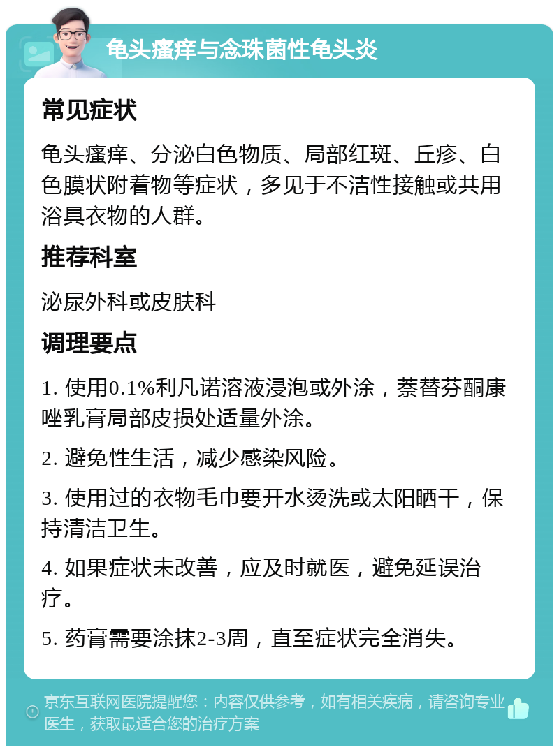 龟头瘙痒与念珠菌性龟头炎 常见症状 龟头瘙痒、分泌白色物质、局部红斑、丘疹、白色膜状附着物等症状，多见于不洁性接触或共用浴具衣物的人群。 推荐科室 泌尿外科或皮肤科 调理要点 1. 使用0.1%利凡诺溶液浸泡或外涂，萘替芬酮康唑乳膏局部皮损处适量外涂。 2. 避免性生活，减少感染风险。 3. 使用过的衣物毛巾要开水烫洗或太阳晒干，保持清洁卫生。 4. 如果症状未改善，应及时就医，避免延误治疗。 5. 药膏需要涂抹2-3周，直至症状完全消失。