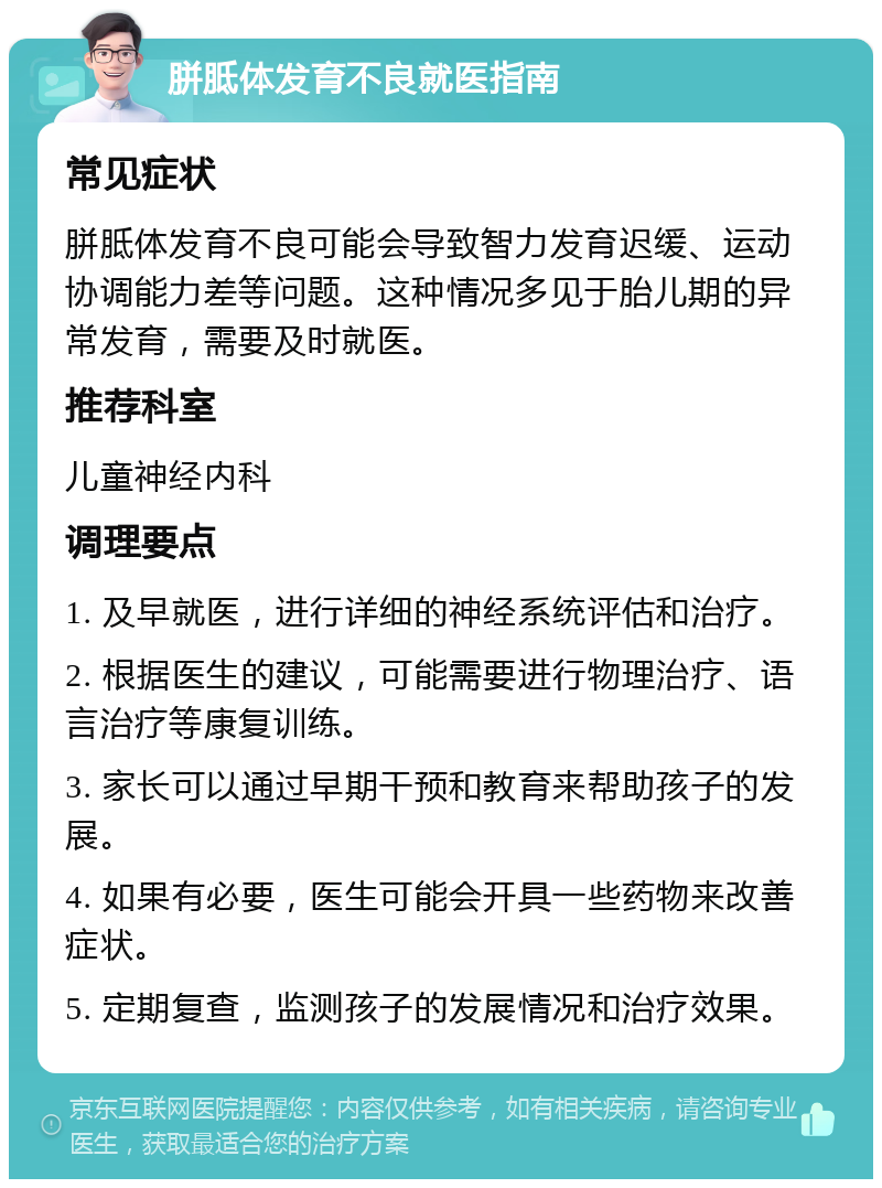 胼胝体发育不良就医指南 常见症状 胼胝体发育不良可能会导致智力发育迟缓、运动协调能力差等问题。这种情况多见于胎儿期的异常发育，需要及时就医。 推荐科室 儿童神经内科 调理要点 1. 及早就医，进行详细的神经系统评估和治疗。 2. 根据医生的建议，可能需要进行物理治疗、语言治疗等康复训练。 3. 家长可以通过早期干预和教育来帮助孩子的发展。 4. 如果有必要，医生可能会开具一些药物来改善症状。 5. 定期复查，监测孩子的发展情况和治疗效果。