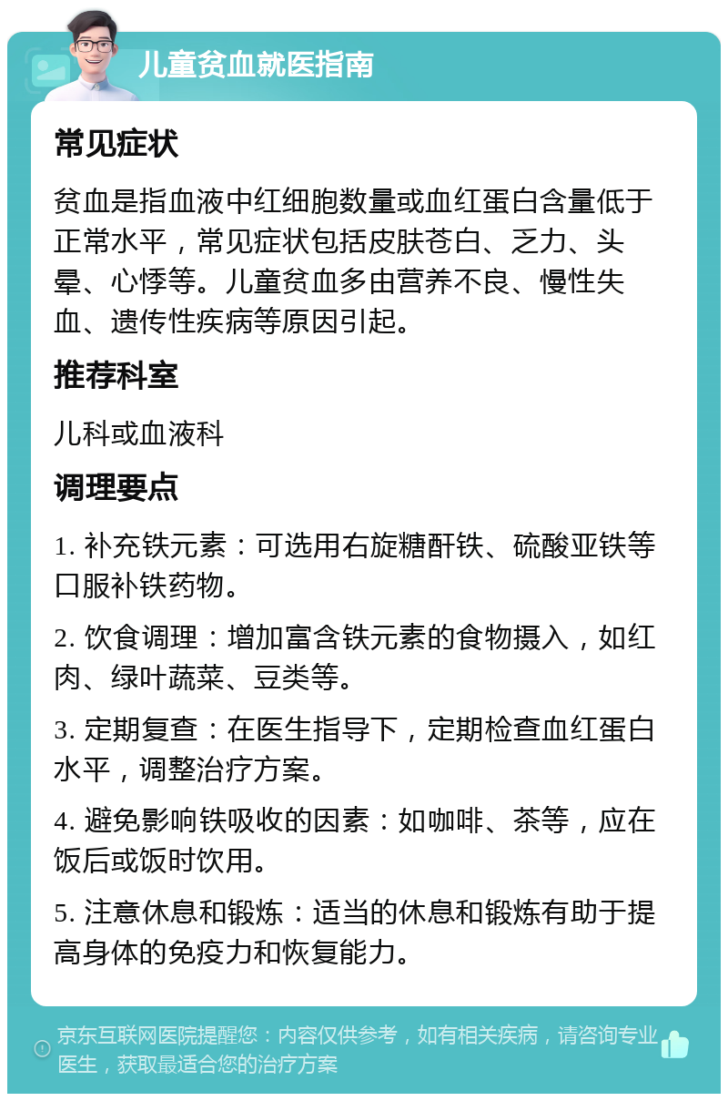 儿童贫血就医指南 常见症状 贫血是指血液中红细胞数量或血红蛋白含量低于正常水平，常见症状包括皮肤苍白、乏力、头晕、心悸等。儿童贫血多由营养不良、慢性失血、遗传性疾病等原因引起。 推荐科室 儿科或血液科 调理要点 1. 补充铁元素：可选用右旋糖酐铁、硫酸亚铁等口服补铁药物。 2. 饮食调理：增加富含铁元素的食物摄入，如红肉、绿叶蔬菜、豆类等。 3. 定期复查：在医生指导下，定期检查血红蛋白水平，调整治疗方案。 4. 避免影响铁吸收的因素：如咖啡、茶等，应在饭后或饭时饮用。 5. 注意休息和锻炼：适当的休息和锻炼有助于提高身体的免疫力和恢复能力。