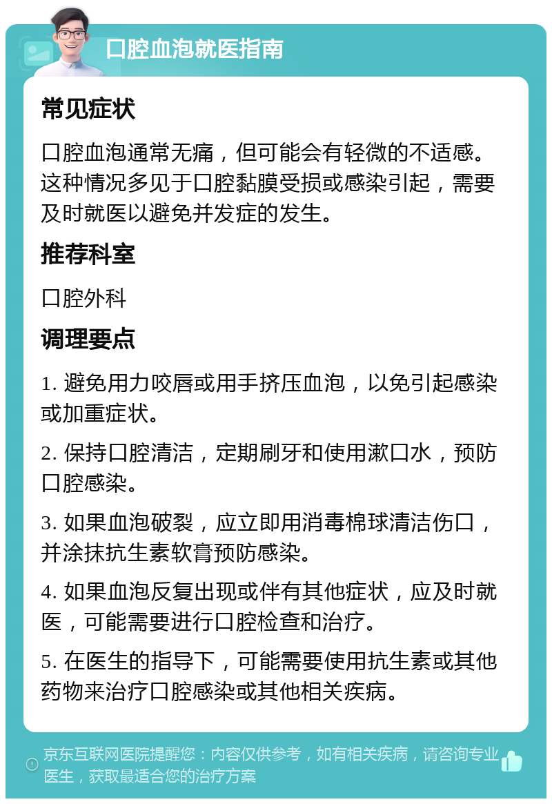 口腔血泡就医指南 常见症状 口腔血泡通常无痛，但可能会有轻微的不适感。这种情况多见于口腔黏膜受损或感染引起，需要及时就医以避免并发症的发生。 推荐科室 口腔外科 调理要点 1. 避免用力咬唇或用手挤压血泡，以免引起感染或加重症状。 2. 保持口腔清洁，定期刷牙和使用漱口水，预防口腔感染。 3. 如果血泡破裂，应立即用消毒棉球清洁伤口，并涂抹抗生素软膏预防感染。 4. 如果血泡反复出现或伴有其他症状，应及时就医，可能需要进行口腔检查和治疗。 5. 在医生的指导下，可能需要使用抗生素或其他药物来治疗口腔感染或其他相关疾病。