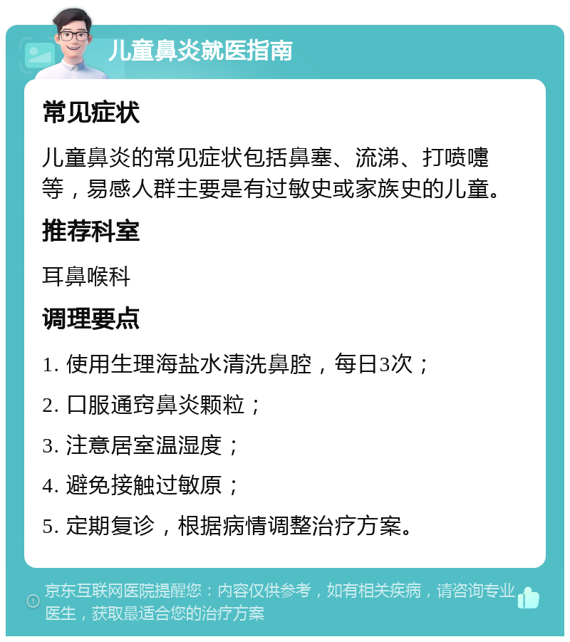 儿童鼻炎就医指南 常见症状 儿童鼻炎的常见症状包括鼻塞、流涕、打喷嚏等，易感人群主要是有过敏史或家族史的儿童。 推荐科室 耳鼻喉科 调理要点 1. 使用生理海盐水清洗鼻腔，每日3次； 2. 口服通窍鼻炎颗粒； 3. 注意居室温湿度； 4. 避免接触过敏原； 5. 定期复诊，根据病情调整治疗方案。