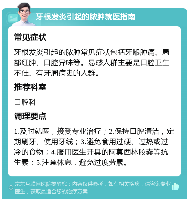 牙根发炎引起的脓肿就医指南 常见症状 牙根发炎引起的脓肿常见症状包括牙龈肿痛、局部红肿、口腔异味等。易感人群主要是口腔卫生不佳、有牙周病史的人群。 推荐科室 口腔科 调理要点 1.及时就医，接受专业治疗；2.保持口腔清洁，定期刷牙、使用牙线；3.避免食用过硬、过热或过冷的食物；4.服用医生开具的阿莫西林胶囊等抗生素；5.注意休息，避免过度劳累。